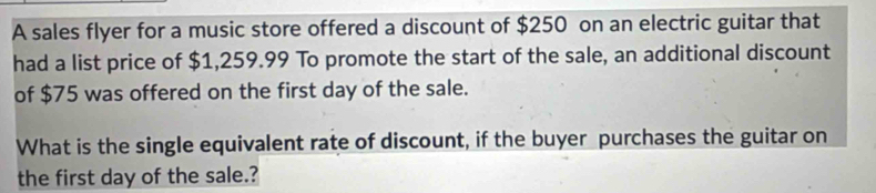 A sales flyer for a music store offered a discount of $250 on an electric guitar that 
had a list price of $1,259.99 To promote the start of the sale, an additional discount 
of $75 was offered on the first day of the sale. 
What is the single equivalent rate of discount, if the buyer purchases the guitar on 
the first day of the sale.?