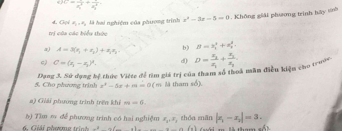 C=frac (x_1)^3+frac 1(x_2)^3. 
4. Gọi x_1, x_2 là hai nghiệm của phương trình x^2-3x-5=0. Không giải phương trình hãy tính 
trị của các biểu thức 
a) A=3(x_1+x_2)+x_1x_2. 
b) B=x_1^(2+x_2^2. 
c) C=(x_1)-x_2)^2. 
d) D=frac x_2x_1+frac x_1x_2. 
Dạng 3. Sử dụng hệ thức Viète đễ tìm giá trị của tham số thoả mãn điều kiện cho trước. 
5. Cho phương trình x^2-5x+m=0(m là tham số). 
a) Giải phương trình trën khi m=6. 
b) Tìm m để phương trình có hai nghiệm x_1, x_2 thỏa mãn |x_1-x_2|=3. 
6. Giải phương trình x^2-2(m-1)x+m-3-0 (1) (với m là tham c.