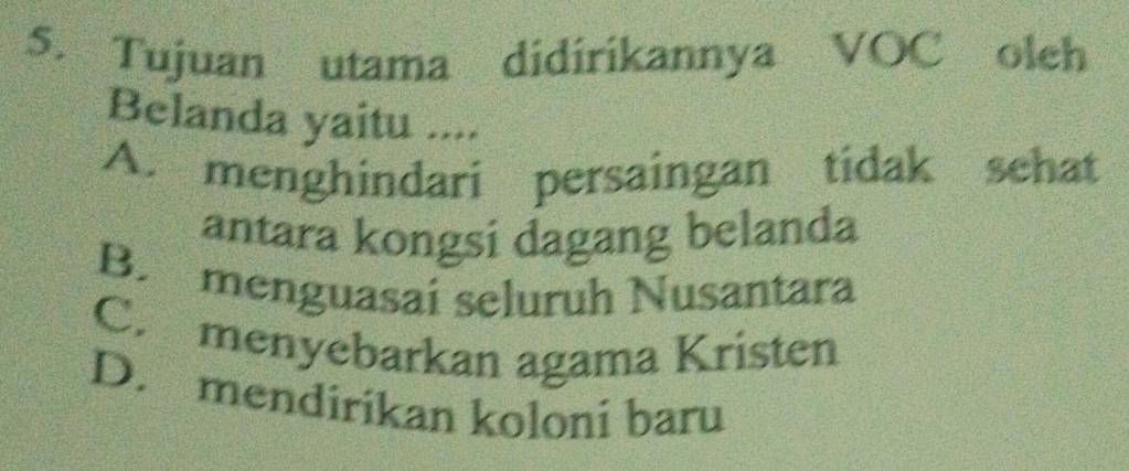 Tujuan utama didirikannya VOC olch
Belanda yaitu ....
A. menghindari persaingan tidak sehat
antara kongsi dagang belanda
B. menguasaí seluruh Nusantara
C. menyebarkan agama Kristen
D. mendirikan koloni baru