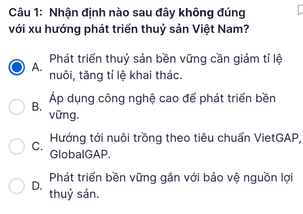 Nhận định nào sau đây không đúng
với xu hướng phát triển thuỷ sản Việt Nam?
Phát triển thuỷ sản bền vững cần giảm tỉ lệ
A.
nuôi, tăng tỉ lệ khai thác.
Áp dụng công nghệ cao để phát triển bền
B.
vững.
Hướng tới nuôi trồng theo tiêu chuẩn VietGAP,
C.
GlobalGAP.
Phát triển bền vững gắn với bảo vệ nguồn lợi
D.
thuỷ sản.