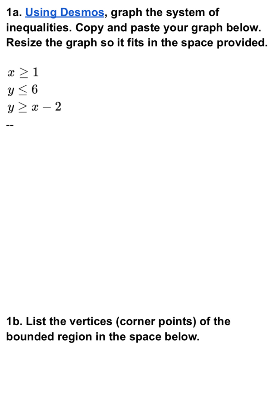 Using Desmos, graph the system of 
inequalities. Copy and paste your graph below. 
Resize the graph so it fits in the space provided.
x≥ 1
y≤ 6
y≥ x-2
-- 
1b. List the vertices (corner points) of the 
bounded region in the space below.