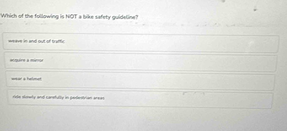 Which of the following is NOT a bike safety guideline?
weave in and out of traffic
acquire a mirror
wear a helmet
ride slowly and carefully in pedestrian areas.