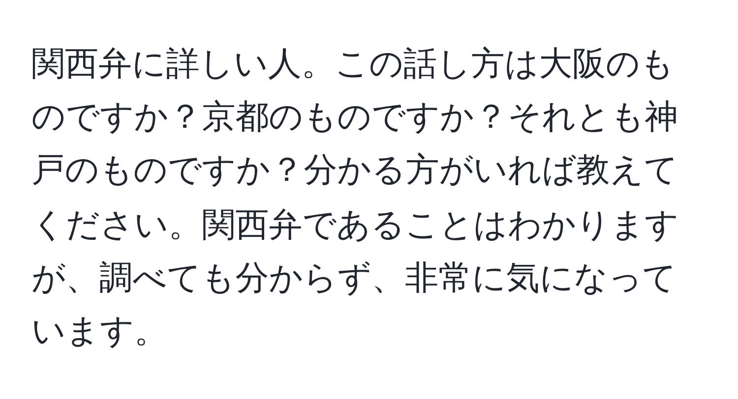 関西弁に詳しい人。この話し方は大阪のものですか？京都のものですか？それとも神戸のものですか？分かる方がいれば教えてください。関西弁であることはわかりますが、調べても分からず、非常に気になっています。