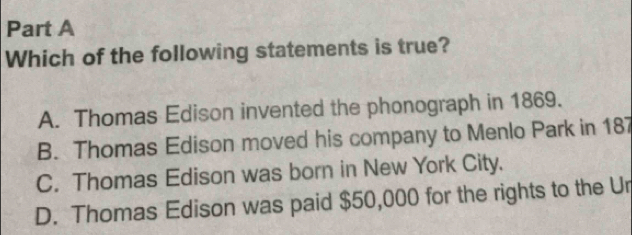 Which of the following statements is true?
A. Thomas Edison invented the phonograph in 1869.
B. Thomas Edison moved his company to Menlo Park in 187
C. Thomas Edison was born in New York City.
D. Thomas Edison was paid $50,000 for the rights to the Ur