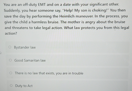 You are an off-duty EMT and on a date with your significant other.
Suddenly, you hear someone say, “Help! My son is choking!” You then
save the day by performing the Heimlich maneuver. In the process, you
give the child a harmless bruise. The mother is angry about the bruise
and threatens to take legal action. What law protects you from this legal
action?
Bystander law
Good Samaritan law
There is no law that exists, you are in trouble
Duty to Act