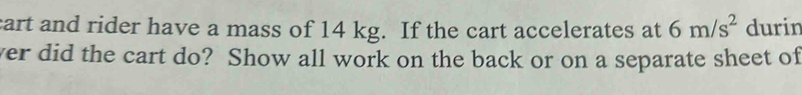 cart and rider have a mass of 14 kg. If the cart accelerates at 6m/s^2 durin 
ver did the cart do? Show all work on the back or on a separate sheet of