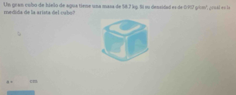 Un gran cubo de hielo de agua tiene una masa de 58.7 kg. Si su densidad es de 0.917g/cm^3
medida de la arista del cubo? ,¿cuál es la
a= cm