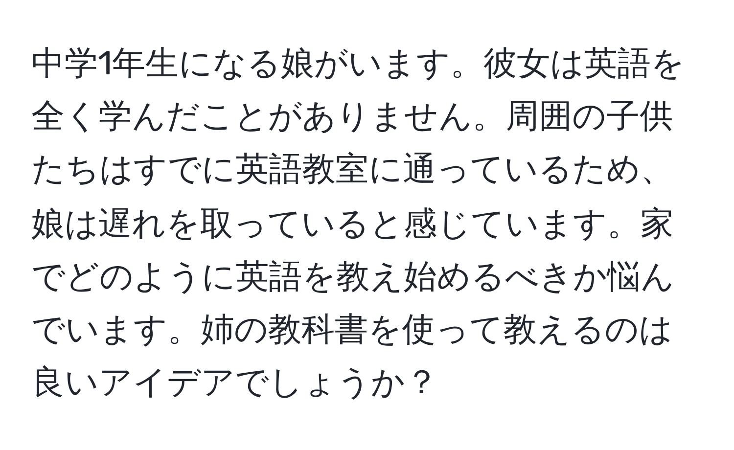 中学1年生になる娘がいます。彼女は英語を全く学んだことがありません。周囲の子供たちはすでに英語教室に通っているため、娘は遅れを取っていると感じています。家でどのように英語を教え始めるべきか悩んでいます。姉の教科書を使って教えるのは良いアイデアでしょうか？