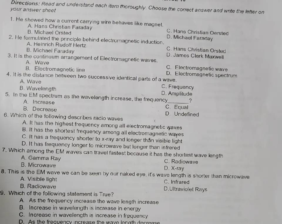 Directions: Read and understand each itern thoroughly. Choose the correct answer and write the letter on
your answer sheet
1. He showed how a current carrying wire behaves like magnet.
A. Hans Christian Faraday C. Hans Christian Oersted
B. Michael Orsted D. Michael Faraday
2. He formulated the principle behind electromagnetic induction.
A. Heinrich Rudolf Hertz C. Hans Christian Orsted
B. Michael Faraday D. James Clerk Maxwell
3. It is the continuum arrangement of Electromagnetic waves.
A. Wave C. Electromagnetic wave
B. Electromagnetic line D. Electromagnetic spectrum
4. It is the distance between two successive identical parts of a wave.
A. Wave C. Frequency
B. Wavelength D. Amplitude
5. In the EM spectrum as the wavelength increase, the frequency_ ?
A. Increase C. Equal
B. Decrease D. Undefined
6. Which of the following describes radio waves
A. It has the highest frequency among all electromagnetic waves
B. It has the shortest frequency among all electromagnetic wayes
C. It has a frequency shorter to x -ray and longer than visible light
D. It has frequency longer to microwave but longer than infrered
7. Which among the EM waves can travel fastest because it has the shortest wave length
A. Gamma Ray C. Radiowave
B. Microwave D. X -ray
8. This is the EM wave we can be seen by our naked eye, it's wave length is shorter than microwave
A. Visible light C. Infrared
B. Radiowave D.Ultraviolet Rays
9. Which of the following statement is True?
A. As the frequency increase the wave length increase
B. Increase in wavelength is increase in energy
C. Increase in wavelength is increase in frequency
D. As the frequency increase the wave length decrease