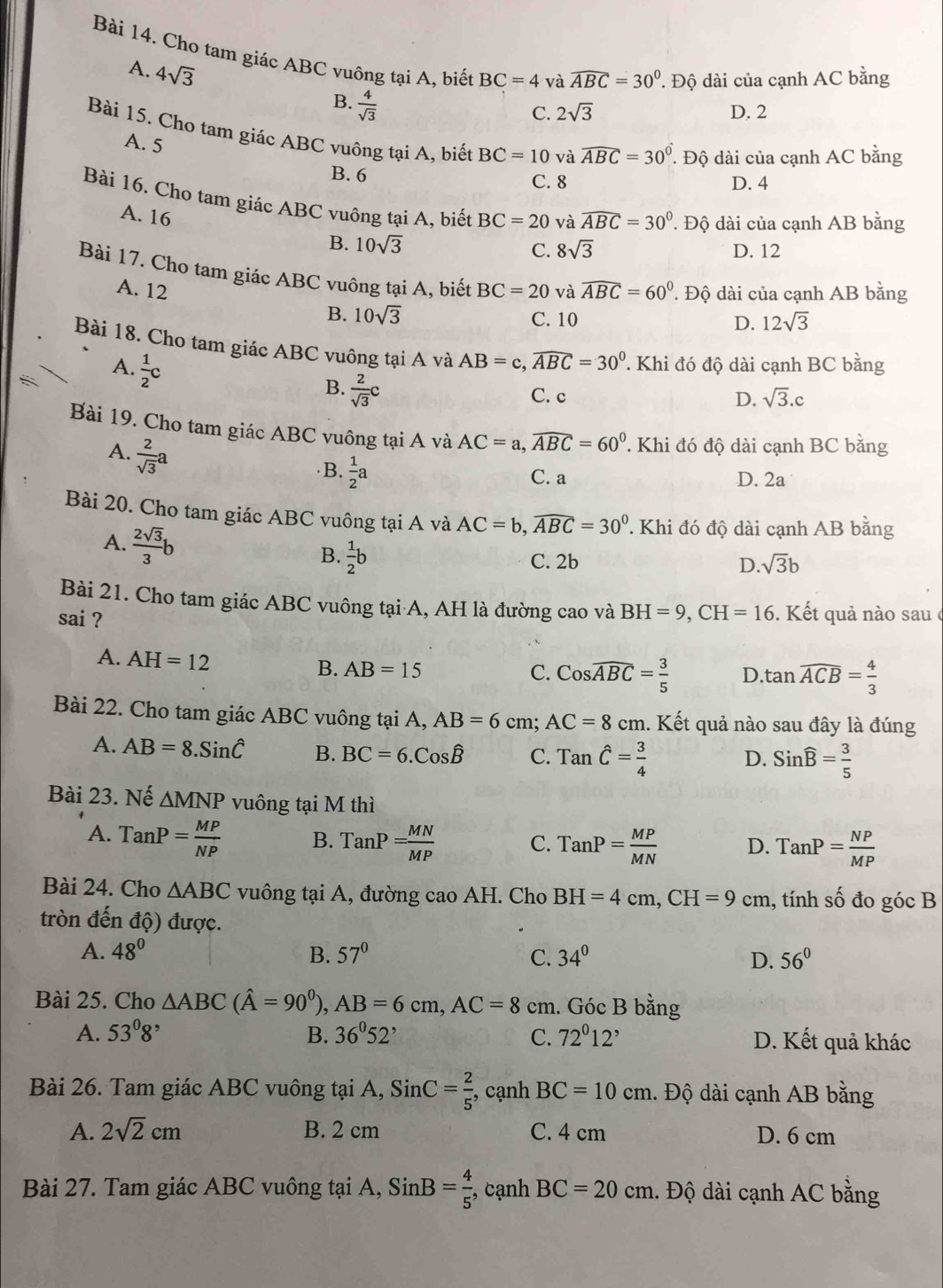 Cho tam giác ABC vuông tại A, biết BC=4 và widehat ABC=30°. Độ dài của cạnh AC bằng
A. 4sqrt(3)  4/sqrt(3) 
B.
C. 2sqrt(3) D. 2
Bài 15. Cho tam giác ABC vuông tại A, biết BC=10 và widehat ABC=30°. Độ dài của cạnh AC bằng
A. 5
B. 6
C. 8 D. 4
Bài 16. Cho tam giác ABC vuông tại A, biết BC=20 và widehat ABC=30°. Độ dài của cạnh AB bằng
A. 16 10sqrt(3)
B.
C. 8sqrt(3) D. 12
Bài 17. Cho tam giác ABC vuông tại A, biết BC=20 và widehat ABC=60°. Độ dài của cạnh AB bằng
A. 12 10sqrt(3)
B. C. 10 D. 12sqrt(3)
Bài 18. Cho tam giác ABC vuông tại A và AB=c,widehat ABC=30°. Khi đó độ dài cạnh BC bằng
A.  1/2 c
B.  2/sqrt(3) c
C. c D. sqrt(3).c
Bài 19. Cho tam giác ABC vuông tại A và AC=a,widehat ABC=60^0=60° T Khi đó độ dài cạnh BC bằng
A.  2/sqrt(3) a
B.  1/2 a
C. a D. 2a
Bài 20. Cho tam giác ABC vuông tại A và AC=b,widehat ABC=30^0 ' Khi đó độ dài cạnh AB bằng
A.  2sqrt(3)/3 b sqrt(3)b
B.  1/2 b C. 2b D.
Bài 21. Cho tam giác ABC vuông tại A, AH là đường cao và
sai ? BH=9,CH=16. Kết quả nào sau ở
A. AH=12
B. AB=15 C. Coswidehat ABC= 3/5  D tan widehat ACB= 4/3 
Bài 22. Cho tam giác ABC vuông tại A, AB=6 cm; AC=8cm. Kết quả nào sau đây là đúng
A. AB=8.Sinhat C B. BC=6.C_0hat B C. Tanwidehat C= 3/4  Sinwidehat B= 3/5 
D.
Bài 23. Nế △ MNP vuông tại M thì
A. TanP= MP/NP  B. TanP= MN/MP  C. TanP= MP/MN  D. TanP= NP/MP 
Bài 24. Cho △ ABC vuông tại A, đường cao AH. Cho BH=4cm,CH=9cn n , tính số đo góc B
tròn đến độ) được.
A. 48° B. 57° C. 34° D. 56°
Bài 25. Cho △ ABC(hat A=90^0),AB=6cm,AC=8 cm. Góc B bằng
A. 53°8 B. 36^052^, C. 72°12' D. Kết quả khác
Bài 26. Tam giác ABC vuông tại A, SinC= 2/5  , cạnh BC=10cm.. Độ dài cạnh AB bằng
A. 2sqrt(2)cm B. 2 cm C. 4 cm D. 6 cm
Bài 27. Tam giác ABC vuông tại A, SinB= 4/5  , cạnh BC=20cm.. Độ dài cạnh AC bằng