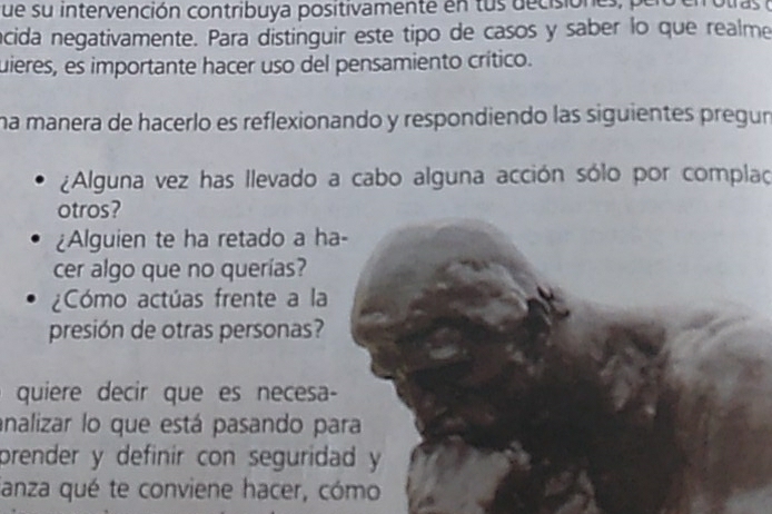 que su intervención contribuya positivamente en tus decisiones, pelo en otras a 
acida negativamente. Para distinguir este tipo de casos y saber lo que realme 
uieres, es importante hacer uso del pensamiento crítico. 
na manera de hacerlo es reflexionando y respondiendo las siguientes pregur 
¿Alguna vez has llevado a cabo alguna acción sólo por complao 
otros? 
¿Alguien te ha retado a ha- 
cer algo que no querías? 
¿Cómo actúas frente a la 
presión de otras personas? 
quiere decir que es necesa- 
analizar lo que está pasando para 
prender y definir con seguridad y 
fanza qué te conviene hacer, cómo