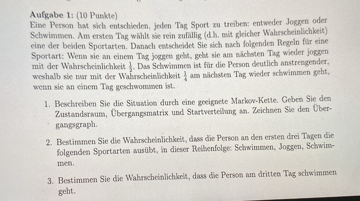 Aufgabe 1: (10 Punkte) 
Eine Person hat sich entschieden, jeden Tag Sport zu treiben: entweder Joggen oder 
Schwimmen. Am ersten Tag wählt sie rein zufällig (d.h. mit gleicher Wahrscheinlichkeit) 
eine der beiden Sportarten. Danach entscheidet Sie sich nach folgenden Regeln für eine 
Sportart: Wenn sie an einem Tag joggen geht, geht sie am nächsten Tag wieder joggen 
mit der Wahrscheinlichkeit  1/2 . Das Schwimmen ist für die Person deutlich anstrengender, 
weshalb sie nur mit der Wahrscheinlichkeit  1/4  am nächsten Tag wieder schwimmen geht, 
wenn sie an einem Tag geschwommen ist. 
1. Beschreiben Sie die Situation durch eine geeignete Markov-Kette. Geben Sie den 
Zustandsraum, Übergangsmatrix und Startverteilung an. Zeichnen Sie den Über- 
gangsgraph. 
2. Bestimmen Sie die Wahrscheinlichkeit, dass die Person an den ersten drei Tagen die 
folgenden Sportarten ausübt, in dieser Reihenfolge: Schwimmen, Joggen, Schwim- 
men. 
3. Bestimmen Sie die Wahrscheinlichkeit, dass die Person am dritten Tag schwimmen 
geht.