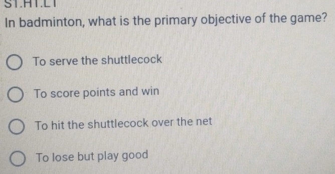 ST.HT.L1
In badminton, what is the primary objective of the game?
To serve the shuttlecock
To score points and win
To hit the shuttlecock over the net
To lose but play good