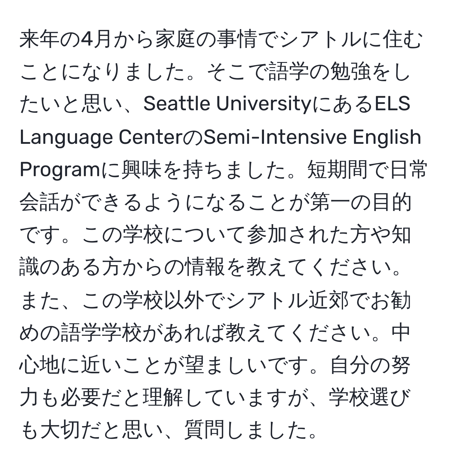 来年の4月から家庭の事情でシアトルに住むことになりました。そこで語学の勉強をしたいと思い、Seattle UniversityにあるELS Language CenterのSemi-Intensive English Programに興味を持ちました。短期間で日常会話ができるようになることが第一の目的です。この学校について参加された方や知識のある方からの情報を教えてください。また、この学校以外でシアトル近郊でお勧めの語学学校があれば教えてください。中心地に近いことが望ましいです。自分の努力も必要だと理解していますが、学校選びも大切だと思い、質問しました。