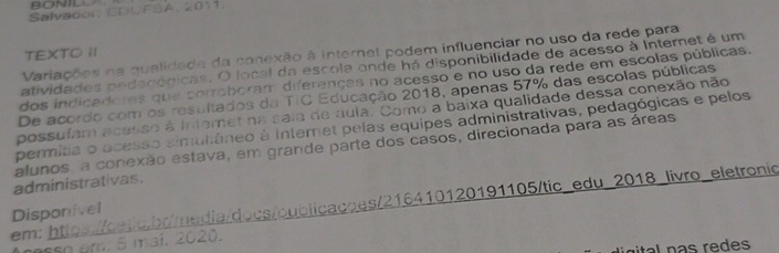 BONILL 
Salvador: EDDFSA, 2011. 
Variações na qualidade da conexão à internet podem influenciar no uso da rede para 
TEXTO I 
atividades pedaoógicas. O focal da escola onde há disponibilidade de acesso à Internet é um 
dos indicadoras que corroboram diferenças no acesso e no uso da rede em escolas públicas. 
De acordo com os resultados da TIC Educação 2018, apenas 57% das escolas públicas 
possuíam acesso à Interet na saia de aula. Como a baixa qualidade dessa conexão não 
permitia o ocesso simultâneo à Internet pelas equipes administrativas, pedagógicas e pelos 
alunos, a conexão estava, em grande parte dos casos, direcionada para as áreas 
administrativas. 
em: * https://cetc.br/media/docs/oublicacaes/216410120191105/tic_edu_2018_livro_eletronic 
Disponivel 
sso em. 5 mai. 2020. 
gtl n as re de