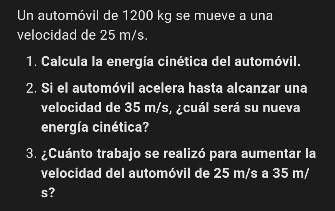 Un automóvil de 1200 kg se mueve a una 
velocidad de 25 m/s. 
1. Calcula la energía cinética del automóvil. 
2. Si el automóvil acelera hasta alcanzar una 
velocidad de 35 m/s, ¿cuál será su nueva 
energía cinética? 
3. ¿Cuánto trabajo se realizó para aumentar la 
velocidad del automóvil de 25 m/s a 35 m/
s?