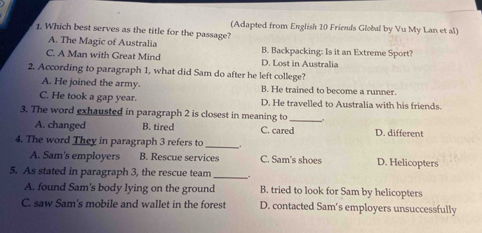 (Adapted from English 10 Friends Global by Vu My Lan et al)
1. Which best serves as the title for the passage?
A. The Magic of Australia B. Backpacking: Is it an Extreme Sport?
C. A Man with Great Mind D. Lost in Australia
2. According to paragraph 1, what did Sam do after he left college?
A. He joined the army. B. He trained to become a runner.
C. He took a gap year. D. He travelled to Australia with his friends.
3. The word exhausted in paragraph 2 is closest in meaning to_ .
A. changed B. tired C. cared D. different
4. The word They in paragraph 3 refers to_
A. Sam's employers B. Rescue services C. Sam's shoes D. Helicopters
5. As stated in paragraph 3, the rescue team _.
A. found Sam's body lying on the ground B. tried to look for Sam by helicopters
C. saw Sam's mobile and wallet in the forest D. contacted Sam’s employers unsuccessfully