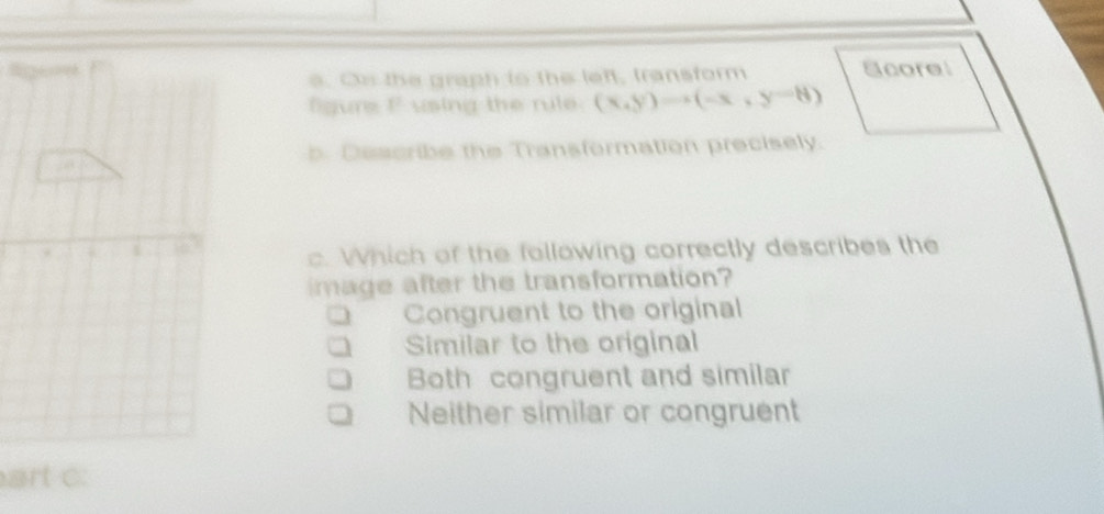 Scorel
e. Cu the graph to the left, transform
figure F using the rule (x,y)=(-x,y-8, y
b. Describe the Transformation precisely.
c. Which of the following correctly describes the
image after the transformation?
Congruent to the original
Similar to the original
Both congruent and similar
Neither similar or congruent
art c: