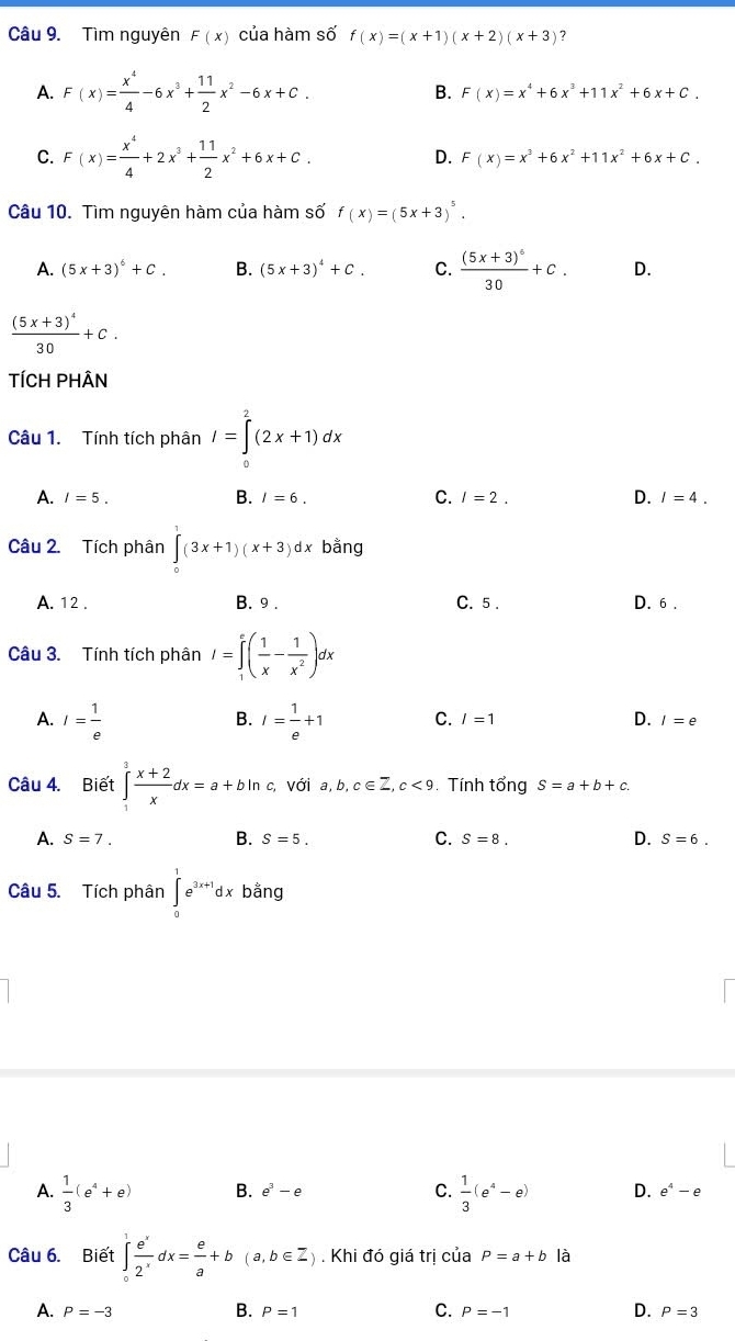 Tìm nguyên F(x) của hàm số f(x)=(x+1)(x+2)(x+3) ?
A. F(x)= x^4/4 -6x^3+ 11/2 x^2-6x+C. B. F(x)=x^4+6x^3+11x^2+6x+C.
C. F(x)= x^4/4 +2x^3+ 11/2 x^2+6x+C.
D. F(x)=x^3+6x^2+11x^2+6x+C.
Câu 10. Tìm nguyên hàm của hàm số f(x)=(5x+3)^5.
A. (5x+3)^6+C. B. (5x+3)^4+C. C. frac (5x+3)^630+C. D.
frac (5x+3)^430+C.
TÍCH PHÂN
Câu 1. Tính tích phân I=∈tlimits _0^(2(2x+1)dx
B.
A. I=5. I=6. C. I=2. D. I=4.
Câu 2. Tích phân ∈tlimits _0^1(3x+1)(x+3)dx bằng
A. 12 . B. 9 . C. 5 . D. 6 .
Câu 3. Tính tích phân I=∈tlimits _1^e(frac 1)x- 1/x^2 )dx
B.
A. I= 1/e  I= 1/e +1 C. l=1 D. I=e
Câu 4. Biết ∈tlimits _1^(3frac x+2)xdx=a+bln c, với a,b,c∈ Z,c<9</tex> . Tính tổng S=a+b+c.
A. S=7. B. S=5. C. S=8. D. S=6.
Câu 5. Tích phân ∈tlimits _0^(1e^3x+1)dx bằng
A.  1/3 (e^4+e) B. e^3-e C.  1/3 (e^4-e) D. e^4-e
Câu 6. Biết ∈tlimits _0^(1frac e^x)2^xdx= e/a +b(a,b∈ Z). Khi đó giá trị của P=a+b là
B.
C.
D.
A. P=-3 P=1 P=-1 P=3