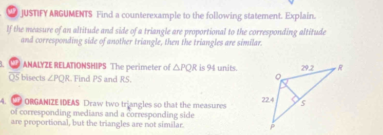 JUSTIFY ARGUMENTS Find a counterexample to the following statement. Explain. 
If the measure of an altitude and side of a triangle are proportional to the corresponding altitude 
and corresponding side of another triangle, then the triangles are similar. 
. TP ANALYZE RELATIONSHIPS The perimeter of △ PQR is 94 units.
overline QS bisects ∠ PQR. Find PS and RS. 
4. D ORGANIZE IDEAS Draw two triangles so that the measures 
of corresponding medians and a corresponding side 
are proportional, but the triangles are not similar.