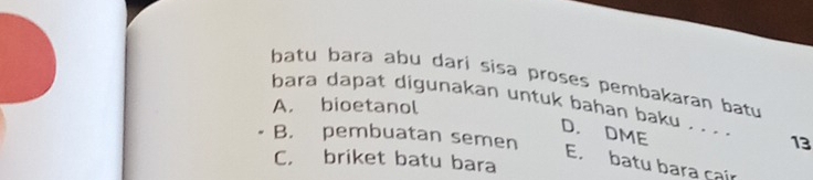 batu bara abu dari sisa proses pembakaran batu
A. bioetanol
bara dapat digunakan untuk bahan baku . . . ._ 13
D. DME
B. pembuatan semen
C. briket batu bara
E. batu bara çair