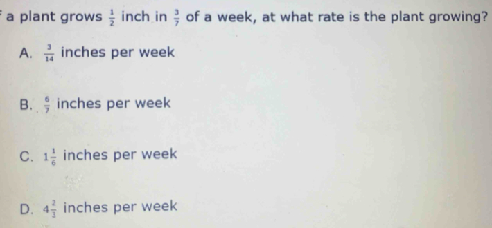 a plant grows  1/2  inch in  3/7  of a week, at what rate is the plant growing?
A.  3/14  inches per week
B.  6/7  inches per week
C. 1 1/6  inches per week
D. 4 2/3  inches per week