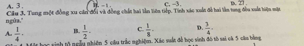 A. 3. B. - 1. C. -3. D. 27.
Câu 3. Tung một đồng xu cân đổi và đồng chất hai lần liên tiếp. Tính xác xuất để hai lần tung đều xuất hiện mặt
ngửa.'
A.  1/4 · B.  1/2 · C.  1/8 · D.  3/4 ·
học sinh tộ ngẫu nhiên 5 câu trắc nghiệm. Xác suất để học sinh đó tô sai cả 5 câu bằng