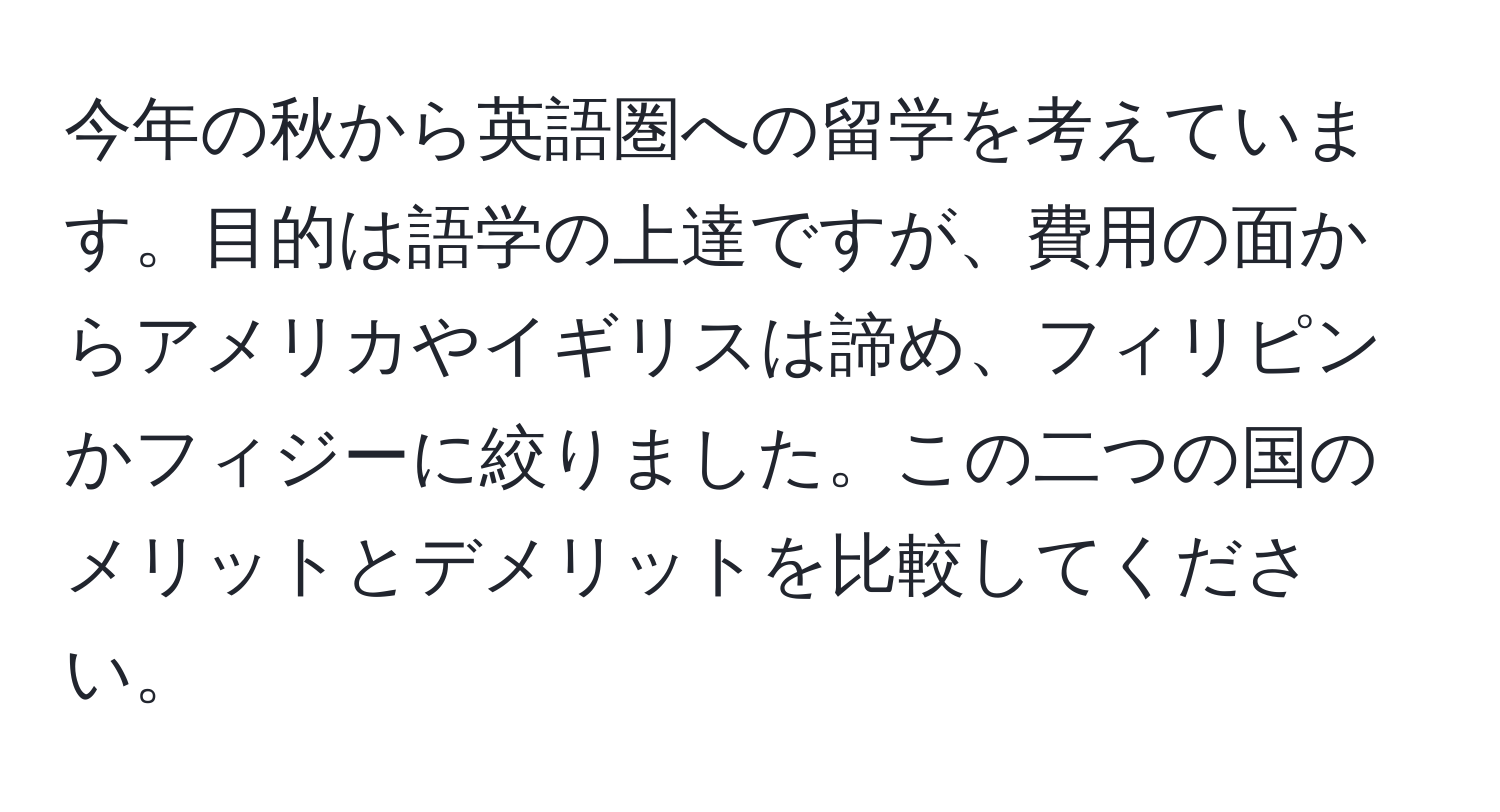 今年の秋から英語圏への留学を考えています。目的は語学の上達ですが、費用の面からアメリカやイギリスは諦め、フィリピンかフィジーに絞りました。この二つの国のメリットとデメリットを比較してください。