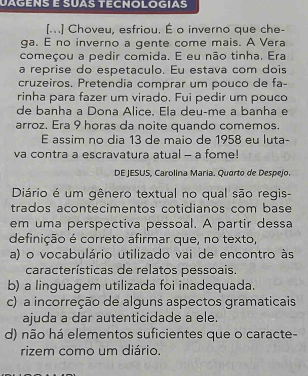 JÀGÉNS É SUÀS TECNOLOGIAS
[...] Choveu, esfriou. É o inverno que che-
ga. E no inverno a gente come mais. A Vera
começou a pedir comida. E eu não tinha. Era
a reprise do espetaculo. Eu estava com dois
cruzeiros. Pretendia comprar um pouco de fa-
rinha para fazer um virado. Fui pedir um pouco
de banha a Dona Alice. Ela deu-me a banha e
arroz. Era 9 horas da noite quando comemos.
E assim no dia 13 de maio de 1958 eu luta-
va contra a escravatura atual - a fome!
DE JESUS, Carolina Maria. Quarto de Despejo.
Diário é um gênero textual no qual são regis-
trados acontecimentos cotidianos com base
em uma perspectiva pessoal. A partir dessa
definição é correto afirmar que, no texto,
a) o vocabulário utilizado vai de encontro às
características de relatos pessoais.
b) a linguagem utilizada foi inadequada.
c) a incorreção de alguns aspectos gramaticais
ajuda a dar autenticidade a ele.
d) não há elementos suficientes que o caracte-
rizem como um diário.