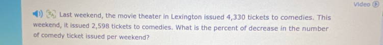 Video é 
Last weekend, the movie theater in Lexington issued 4,330 tickets to comedies. This 
weekend, it issued 2,598 tickets to comedies. What is the percent of decrease in the number 
of comedy ticket issued per weekend?