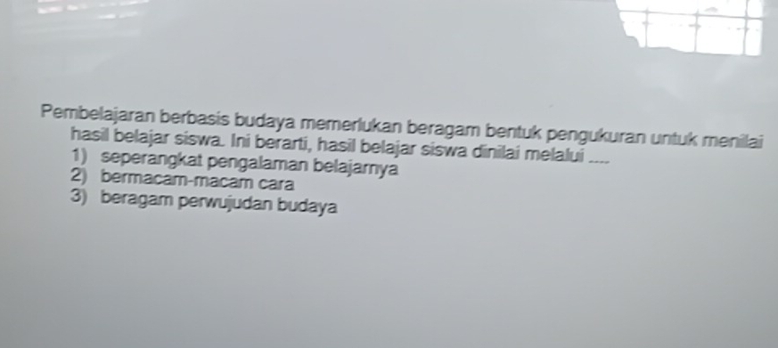 Pembelajaran berbasis budaya memerlukan beragam bentuk pengukuran untuk menilai
hasil belajar siswa. Ini berarti, hasil belajar siswa dinilai melalui _
1) seperangkat pengalaman belajamya
2) bermacam-macam cara
3) beragam perwujudan budaya