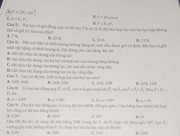 A. F=2F_1cos  alpha /2 
C. F=F_1-F_2
B. F=2F_1cos alpha
D. F=F_1+F_2
Câu 5: Hai lực có giá đồng quy có độ lớn 7 N và 12 N. Độ lớn hợp lực của hai lực này không
thể có giá trị nào sau đây?
A. 7 N. B. 20 N. C. 10 N. D. 13 N.
Câu 6: Một sợi dây có khối lượng không đáng kế, một đầu được giữ cố định, đầu kia có gắn
một vật nặng có khối lượng m. Vật đứng yên cân bằng. Khi đó
A. vật chỉ chịu tác dụng của trọng lực
B. vật chịu tác dụng của ba lực và hợp lực của chúng bằng không.
C. vật chịu tác dụng của trọng lực, lực ma sát và lực căng dây
D. vật chịu tác dụng của trọng lực và lực căng dây.
Câu 7: Lực có độ lớn 30N là hợp lực của hai lực nào?
A. 16N, 46N B. 16N, 50N C. 16N, 10N D. 12N, 12N
Câu 8: Có hai lực đồng quy vector F_1 và vector F_2. Gọi α là góc hợp bởi vector F_1 và vector F_2 và vector F=vector F_1+vector F_2. Nếu F=F_1-
F_2 thì
A. alpha =180° B. alpha =90° C. 0 <90° D. alpha =0^0.
Câu 9: Cho hai lực đồng qui có cùng độ lớn 600N. Hỏi góc giữa 2 lực bằng bao nhiêu thì hợp
lực cũng có độ lớn bằng 600N
A. 120° B. 180° C. 90° D. 0°
Câu 10:,Ba lực có cùng độ lớn bằng 10N trong đó F_1 và F_2 hợp với nhau góc 60°. Lực F_3
vuông góc mặt phẳng chứa F_1,F_2 Hợp lực của ba lực này có độ lớn
A. 15N. B. 30N C. 25N D. 20N.