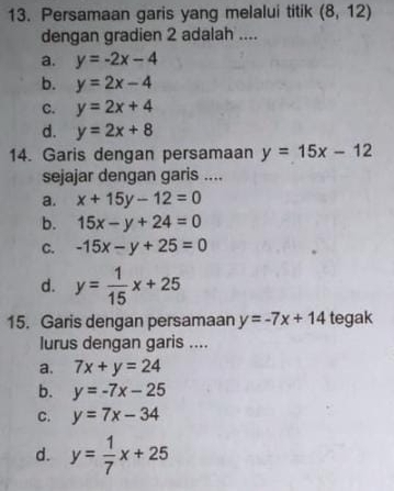 Persamaan garis yang melalui titik (8,12)
dengan gradien 2 adalah ....
a. y=-2x-4
b. y=2x-4
C. y=2x+4
d. y=2x+8
14. Garis dengan persamaan y=15x-12
sejajar dengan garis ....
a. x+15y-12=0
b. 15x-y+24=0
C. -15x-y+25=0
d. y= 1/15 x+25
15. Garis dengan persamaan y=-7x+14 tegak
lurus dengan garis ....
a. 7x+y=24
b. y=-7x-25
C. y=7x-34
d. y= 1/7 x+25