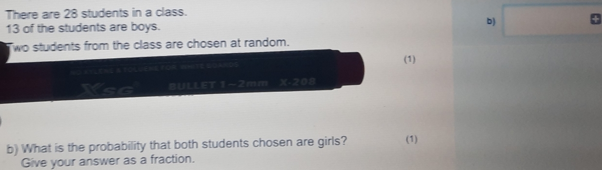 There are 28 students in a class.
13 of the students are boys. 
b) □° 
wo students from the class are chosen at random. 
(1) 
TOLUENE FOR WHITE BOAR 
YsG BULLET 1~2mm xe208 
b) What is the probability that both students chosen are girls? 
(1) 
Give your answer as a fraction.