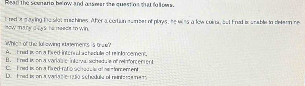 Read the scenario below and answer the question that follows.
Fred is playing the slot machines. After a certain number of plays, he wins a few coins, but Fred is unable to determine
how many plays he needs to win.
Which of the following statements is true?
A. Fred is on a fixed-interval schedule of reinforcement.
B. Fred is on a variable-interval schedule of reinforcement.
C. Fred is on a fixed-ratio schedule of reinforcement.
D. Fred is on a variable-ratio schedule of reinforcement.