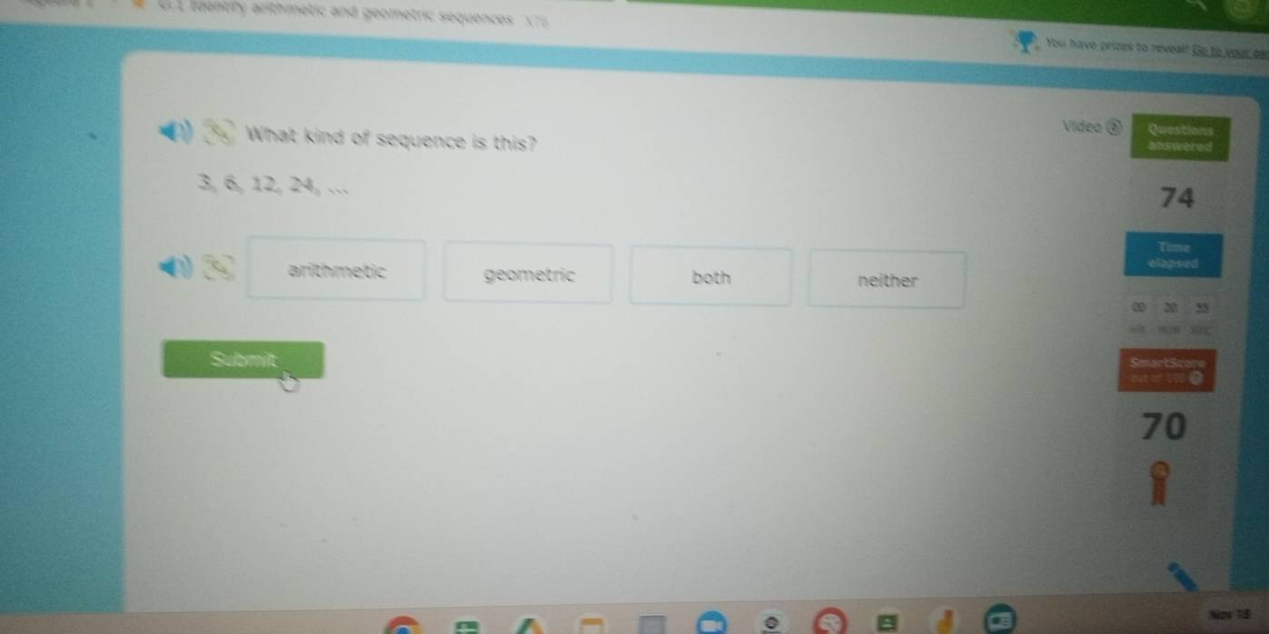 dentiry arithmetic and geometric sequences X 75 You have prizes to reveal! Go to your ba
Video Quastions
What kind of sequence is this? answered
3, 6, 12, 24, …
74
Cie
clapse
arithmetic geometric both neither
Submilt
to
B at of 100 0
70