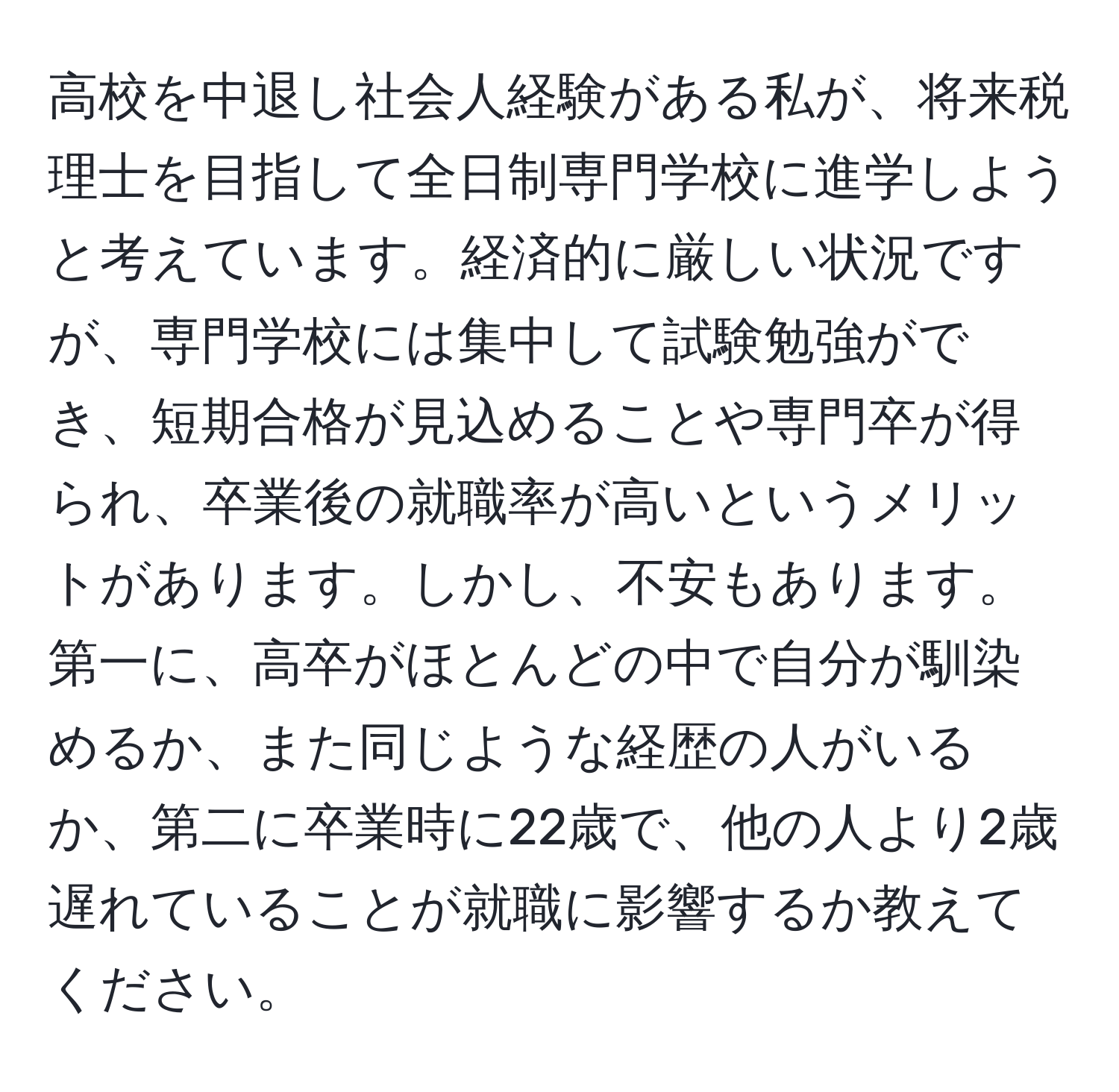 高校を中退し社会人経験がある私が、将来税理士を目指して全日制専門学校に進学しようと考えています。経済的に厳しい状況ですが、専門学校には集中して試験勉強ができ、短期合格が見込めることや専門卒が得られ、卒業後の就職率が高いというメリットがあります。しかし、不安もあります。第一に、高卒がほとんどの中で自分が馴染めるか、また同じような経歴の人がいるか、第二に卒業時に22歳で、他の人より2歳遅れていることが就職に影響するか教えてください。