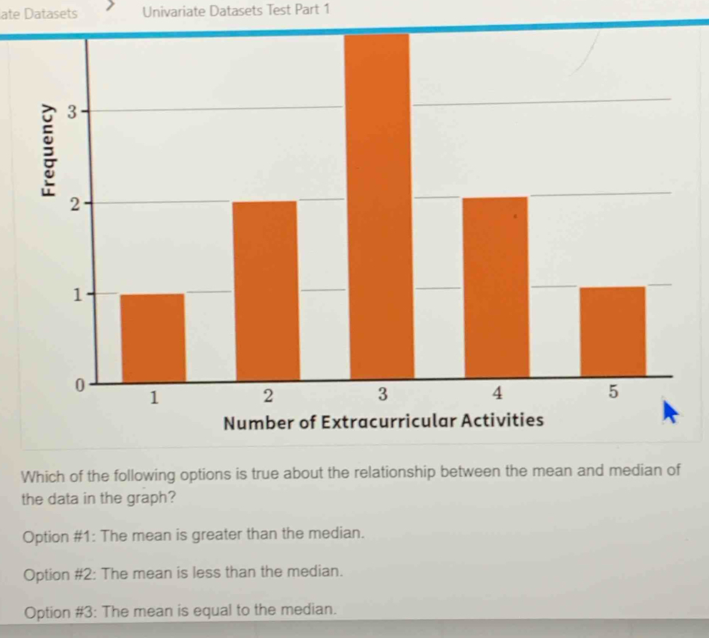 ate Datasets Univariate Datasets Test Part 1
Which of the following options is true about the relationship between the mean and median of
the data in the graph?
Option #1: The mean is greater than the median.
Option #2: The mean is less than the median.
Option #3: The mean is equal to the median.