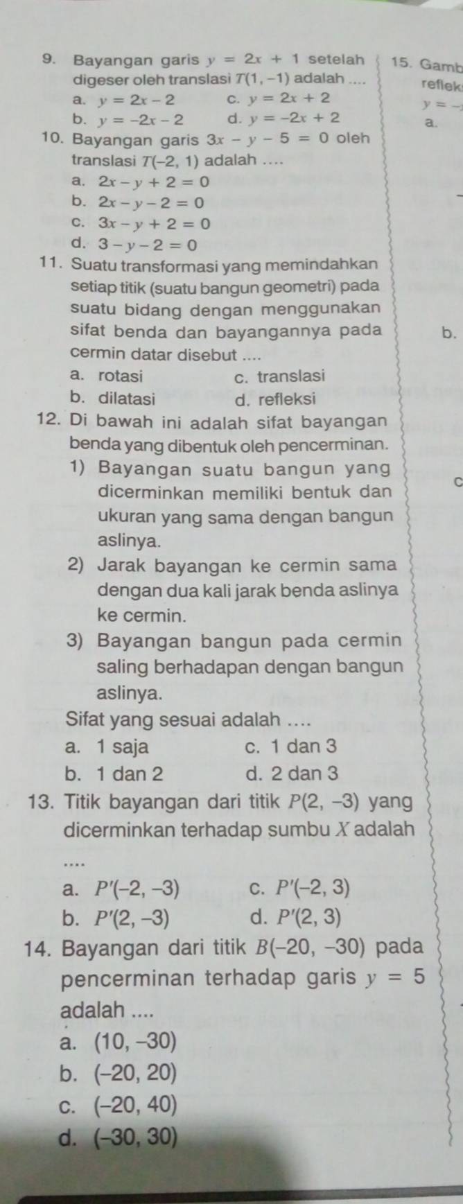 Bayangan garis y=2x+1 setelah 15. Gamb
digeser oleh translasi T(1,-1) adalah .... refek
a. y=2x-2 C. y=2x+2
_ y=_ 
b. y=-2x-2 d. y=-2x+2
a.
10. Bayangan garis 3x-y-5=0 oleh
translasi T(-2,1) adalah ..
a. 2x-y+2=0
b. 2x-y-2=0
C. 3x-y+2=0
d. 3-y-2=0
11. Suatu transformasi yang memindahkan
setiap titik (suatu bangun geometri) pada
suatu bidang dengan menggunakan
sifat benda dan bayangannya pada b.
cermin datar disebut ....
a. rotasi c. translasi
b. dilatasi d. refleksi
12. Di bawah ini adalah sifat bayangan
benda yang dibentuk oleh pencerminan.
1) Bayangan suatu bangun yang C
dicerminkan memiliki bentuk dan
ukuran yang sama dengan bangun
aslinya.
2) Jarak bayangan ke cermin sama
dengan dua kali jarak benda aslinya
ke cermin.
3) Bayangan bangun pada cermin
saling berhadapan dengan bangun
aslinya.
Sifat yang sesuai adalah ....
a. 1 saja c. 1 dan 3
b. 1 dan 2 d. 2 dan 3
13. Titik bayangan dari titik P(2,-3) yang
dicerminkan terhadap sumbu Xadalah
..
a. P'(-2,-3) C. P'(-2,3)
b. P'(2,-3) d. P'(2,3)
14. Bayangan dari titik B(-20,-30) pada
pencerminan terhadap garis y=5
adalah ....
a. (10,-30)
b. (-20,20)
C. (-20,40)
d. (-30,30)