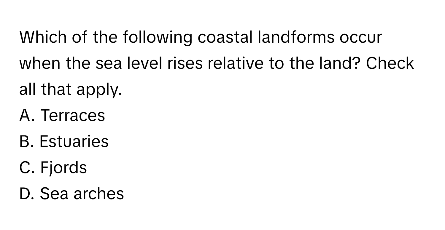 Which of the following coastal landforms occur when the sea level rises relative to the land? Check all that apply.

A. Terraces
B. Estuaries
C. Fjords
D. Sea arches