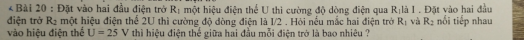 Đặt vào hai đầu điện trở R_1 một hiệu điện thế U thì cường độ dòng điện qua R_1 là I . Đặt vào hai đầu 
điện trở R_2 một hiệu điện thế 2U thì cường độ dòng điện là I/2 . Hỏi nếu mắc hai điện trở R_1 và R_2 nối tiếp nhau 
vào hiệu điện thế U=25 V thì hiệu điện thế giữa hai đầu mỗi điện trở là bao nhiêu ?