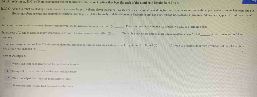 Mark the letter A, B, C, or D on your answer sheet to indicate the correct option that best fits each of the numbered blanks from 1 to 6.
In 2000, Asimo, a robot created by Honda, amazed everyone by just walking down the stairs. Twenty years later, a robot named Sophia can even communicate with people by using human language and (1)
_ However, robots are just one example of Artificial Intelligence (AI) - the study and development of machines that can copy human intelligence. Nowadays, AI has been applied to varfous areas of
life.
At home, devices such as vacuum cleaners can now use AI to measure the room size and (2)_ . They can then decide on the most effective way to clean the house.
In transport, AI can be used on many smartphones to collect information about traffic. (3) _Travelling has become much more convenient thanks to AI. (4) _ AI is even more useful and
exciting.
Computer programmes, such as AI software or chatbots, can help customers plan their holidays, book flights and hotels, and (5) _AI is one of the most important inventions of the 21st century. It
has completely changed (6)_
Câu 3: Questjon 3:
A Which can then help drivers find the most suitable route
B Being able to help drivers find the most suitable route
C This can help drivers find the most suitable route
D It can then help drivers find the most suitable route