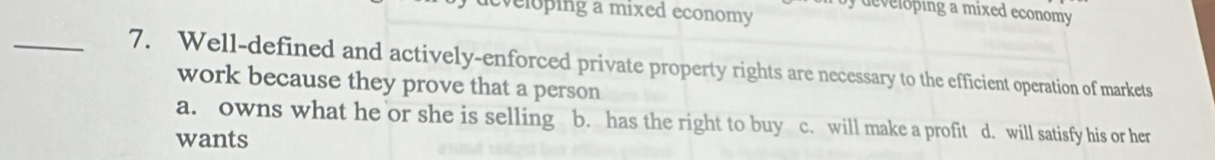 veloping a mixed economy d oping a mixed economy .
_7. Well-defined and actively-enforced private property rights are necessary to the efficient operation of markets
work because they prove that a person
a. owns what he or she is selling b. has the right to buy c. will make a profit d. will satisfy his or her
wants