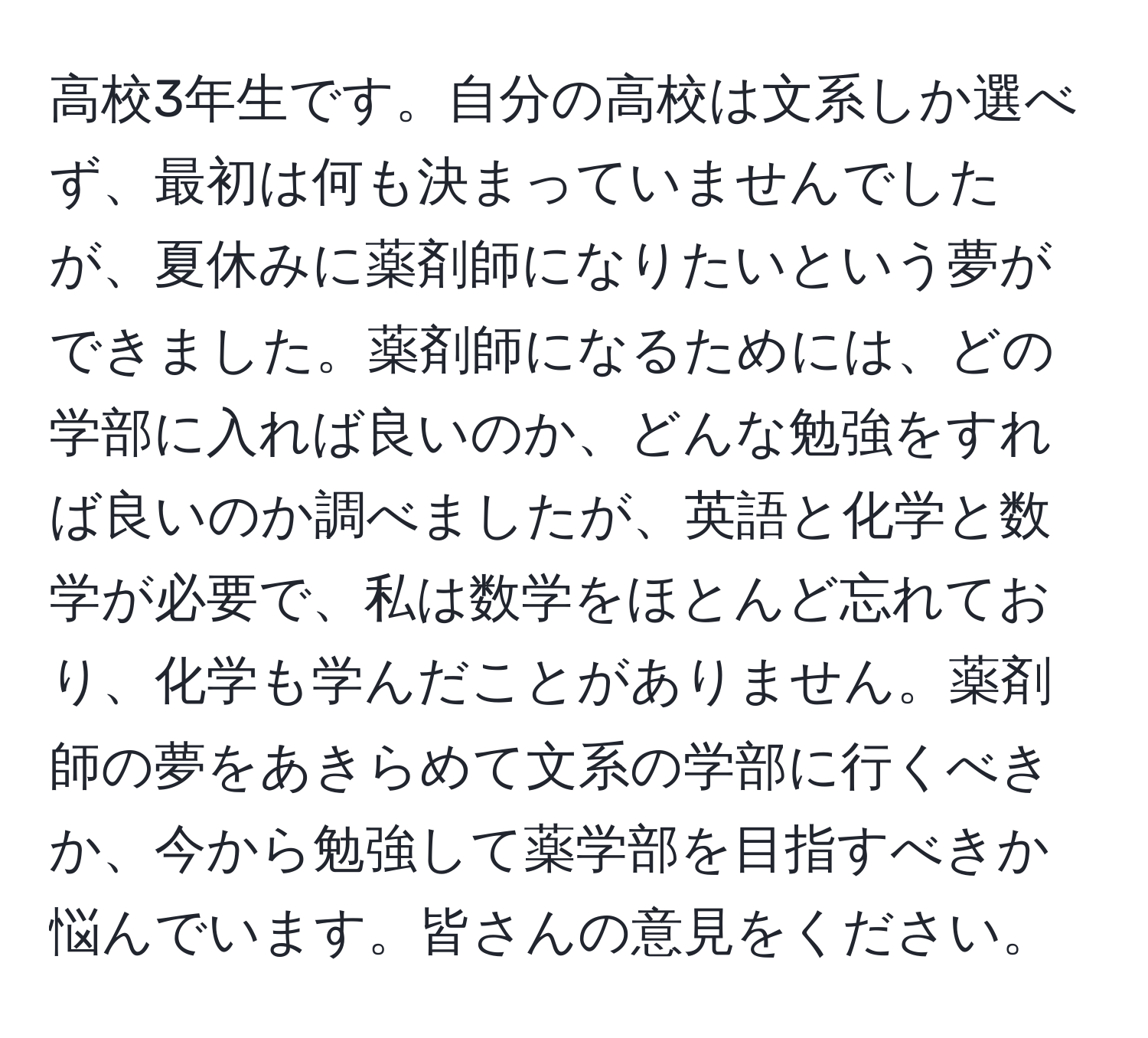 高校3年生です。自分の高校は文系しか選べず、最初は何も決まっていませんでしたが、夏休みに薬剤師になりたいという夢ができました。薬剤師になるためには、どの学部に入れば良いのか、どんな勉強をすれば良いのか調べましたが、英語と化学と数学が必要で、私は数学をほとんど忘れており、化学も学んだことがありません。薬剤師の夢をあきらめて文系の学部に行くべきか、今から勉強して薬学部を目指すべきか悩んでいます。皆さんの意見をください。