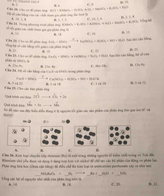 Gy Vũ thanh thuy A. 2.
Câu 20, Cho sơ đồ phân ứng KCl+KMnO_4+H_2SO_4to Cl_1+MnSO_4+K_2SO_4+H_2O B. 6. C. 9 D. 10
Hệ số cân bằng của các chất tham gia phần ứng lần lượt là
A. 10, 2, 8. B. 3, 7, 5 C. 10, 2, 6.
D. 2, 5, 8.
Câu 21, Trong phương trình phản ứng: KMnO_4+K_2SO_3+KHSO_4to H_2O+MnSO_4+K_2SO_4. Tổng hệ
số tối gián các chất tham gia gia phân ứng là
A. 15. C. 10.
D. 13.
B. 18.
Câu 22, Cho sơ đồ phản ứng: FeS_2+HNO,xrightarrow ?^2Fe(NO_3)_3+H_2SO_4+NO+H_2O Sau khi cần bằng,
tổng hệ số căn bằng (tối giản) của phán ứng là
A. 21. B. 19.
C. 23 D. 25.
Câu 23. Cho sơ đồ phản ứng: Fe_3O_4+HNO_3to Fe(NO_3)_3+N_2O_y+H_2O 1. Sau khi cán bằng, hệ số của
phân tử HNO_3 Tà
A. 23x-9y. B. 23x-8y.
C. 46x-18y. D. 13x-9y.
Câu 24. Hệ số cân bằng của Cu_2S và HNOs trong phản ứng:
Cu_2S+HNO_3xrightarrow f^2Cu(NO_3)_2+H_2SO_4+NO+H_2O V 、
A. 3 và 22. B. 3 và 18. C. 3 và 10. D. 3 và 12.
Câu 25. Cho các bán phản ứng
Quá trình oxi hóa: 2C^(-1) dot Cl_1+2e
Quá trình khử: vector Mn+5e vector Mn
Sơ đồ nào sau đây biểu diễn đùng tỉ lệ nguyên tổi giản các sản phẩm của phản ứng (bỏ qua ion H* và
H_2O)
MnO 。○ Cl
A. B. C. D.
Câu 26, Kim loại chuyển tiếp rhenium (Re) là một trong những nguyên tố hiểm nhất trong vỏ Trái đất.
Rhenium chủ yểu được sử dụng ở dạng hợp kim với nickel để chế tạo các bộ phận của động cơ phân lực.
Phản ứng hóa học (chưa cân bằng) để điều chế Re kim loại từ ammonium perrhenate xây ra như sau:
_
NH_4ReO_4+ _ H_2to _ Re+ __ H_2O+ _ N H
Tổng các hệ số nguyên nhỏ nhất của phản ứng trên là
A. 14 B. 18. C. 20. D. 21.