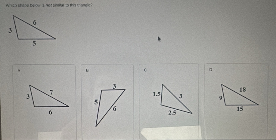 Which shape below is not similar to this triangle? 
A 
B 
C 
D