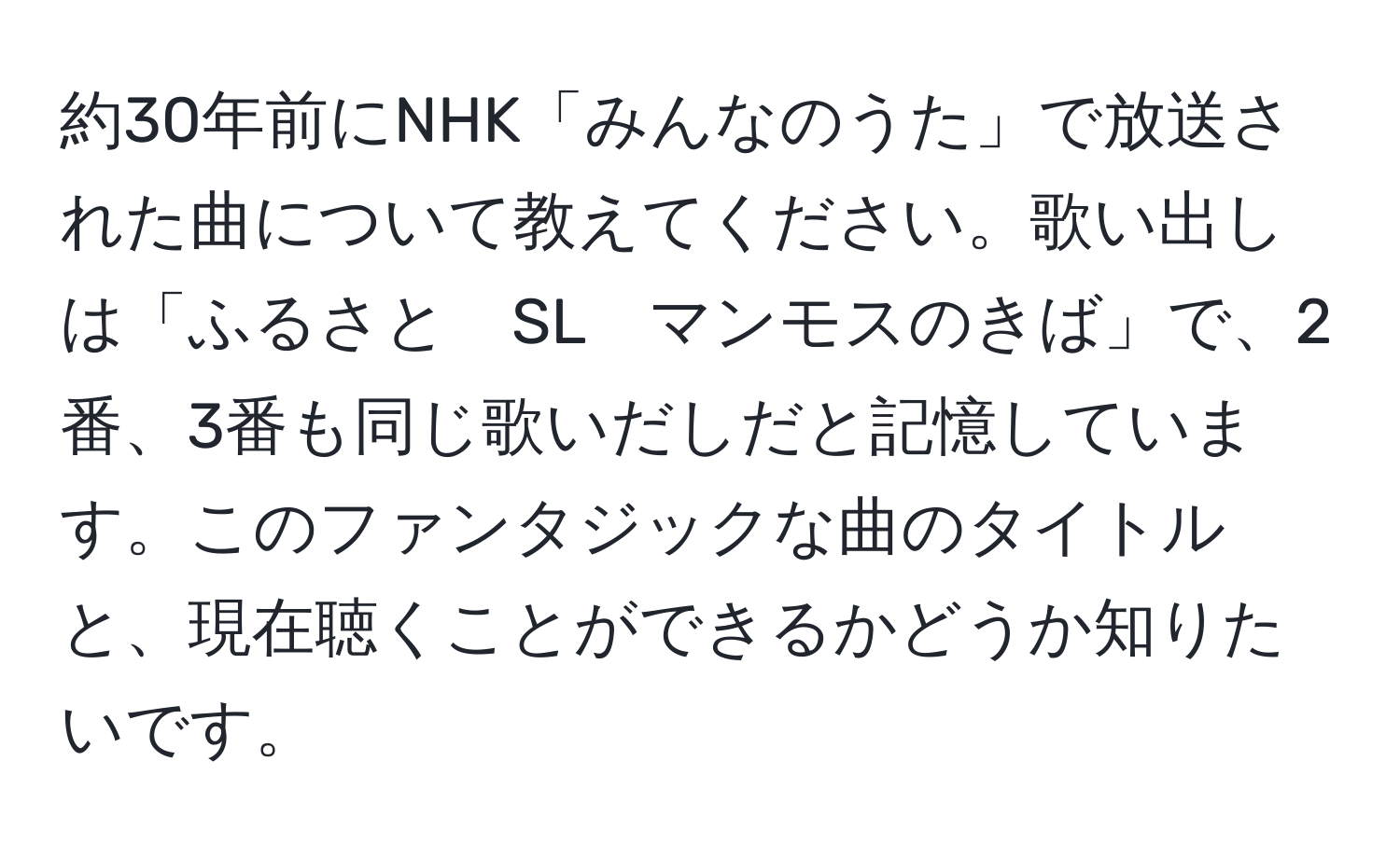 約30年前にNHK「みんなのうた」で放送された曲について教えてください。歌い出しは「ふるさと　SL　マンモスのきば」で、2番、3番も同じ歌いだしだと記憶しています。このファンタジックな曲のタイトルと、現在聴くことができるかどうか知りたいです。