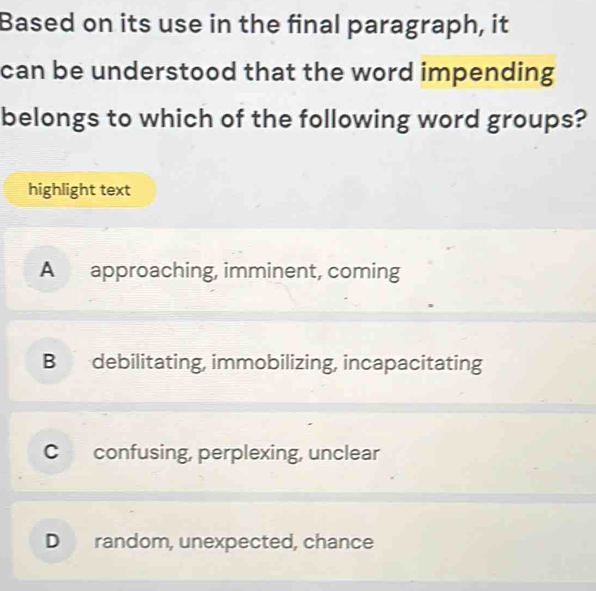 Based on its use in the final paragraph, it
can be understood that the word impending
belongs to which of the following word groups?
highlight text
A approaching, imminent, coming
B debilitating, immobilizing, incapacitating
C confusing, perplexing, unclear
D random, unexpected, chance