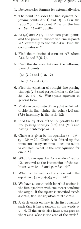 Mä1 31101  College Algebra     
1. Derive section formula for external division.
2. The point P divides the line segment AB
joining points A(2,1) and B(-3,6) in the
ratio 2:3. Does point P lie on the line
x-5y+15=0 ? Justify.
3. Z(4,5) and X(7,-1) are two given points
and the point Y divides the line-segment
ZX externally in the ratio 4:3.Find the
coordinates of Y.
4. Find the midpoint of segment AB where
A(2,3) and B(6,7).
5. Find the distance between the following
pairs of points.
(a) (2,3) and (-2,-2)
(b) (1,5) and (7,3)
6. Find the equation of straight line passing
through (2,3) and perpendicular to the line
3x+2y+4=0. Write your equation in
general form
7. Find the coordinate of the point which will
divide the line joining the point (2,4) and
(7,9) internally in the ratio 1:2
8. Find the equation of the line parallel to the
line passing through (5,7) and (2,3) and
having x intercept as -4.
9. Circle A is given by the equation (x-4)^2+
(y+3)^2=29 , Circle A is shifted up five
units and left by six units. Then, its radius
is doubled. What is the new equation for
circle A?
10. What is the equation for a circle of radius
12, centered at the intersection of the two
lines: y_1=4x+3 and y_2=5x+44
11. What is the radius of a circle with the
equation x(x-8)+y(y-6)=24
12. We have a square with length 2 sitting in
the first quadrant with one corner touching
the origin. If the square is inscribed inside
a circle, find the equation of the circle.
13. A circle exists entirely in the first quadrant
such that it has a tangent on the y-axis at
y=6. If the circle also have a tangent on
the x-axis, what is the area of the circle?