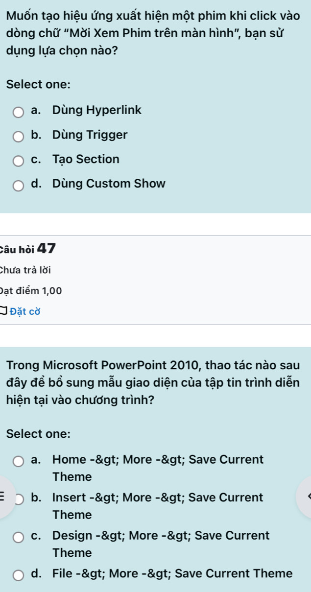 Mốn tạo hiệu ứng xuất hiện một phim khi click vào
dòng chữ "Mời Xem Phim trên màn hình”, bạn sử
dụng lựa chọn nào?
Select one:
a. Dùng Hyperlink
b. Dùng Trigger
c. Tạo Section
d. Dùng Custom Show
Câu hỏi 47
Chưa trà lời
Đạt điểm 1,00
Đặt cờ
Trong Microsoft PowerPoint 2010, thao tác nào sau
đây để bổ sung mẫu giao diện của tập tin trình diễn
hiện tại vào chương trình?
Select one:
a. Home -> More -> Save Current
Theme
b. Insert -& gt; More -> Save Current
Theme
c. Design -> More -> Save Current
Theme
d. File -> More -> Save Current Theme